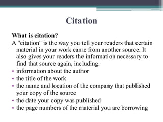 Citation
What is citation?
A "citation" is the way you tell your readers that certain
material in your work came from another source. It
also gives your readers the information necessary to
find that source again, including:
• information about the author
• the title of the work
• the name and location of the company that published
your copy of the source
• the date your copy was published
• the page numbers of the material you are borrowing
 