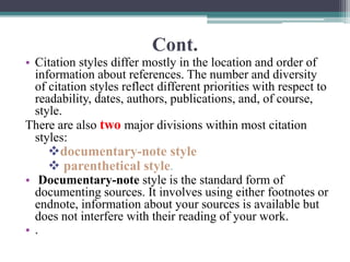 Cont.
• Citation styles differ mostly in the location and order of
information about references. The number and diversity
of citation styles reflect different priorities with respect to
readability, dates, authors, publications, and, of course,
style.
There are also two major divisions within most citation
styles:
documentary-note style
 parenthetical style.
• Documentary-note style is the standard form of
documenting sources. It involves using either footnotes or
endnote, information about your sources is available but
does not interfere with their reading of your work.
• .
 