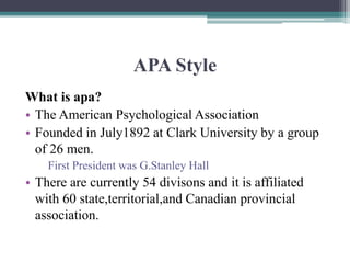 APA Style
What is apa?
• The American Psychological Association
• Founded in July1892 at Clark University by a group
of 26 men.
First President was G.Stanley Hall
• There are currently 54 divisons and it is affiliated
with 60 state,territorial,and Canadian provincial
association.
 