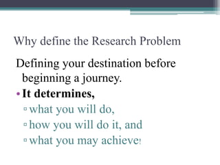 Why define the Research Problem
Defining your destination before
beginning a journey.
•It determines,
▫what you will do,
▫how you will do it, and
▫what you may achieve!
 