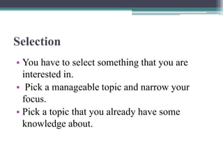 Selection
• You have to select something that you are
interested in.
• Pick a manageable topic and narrow your
focus.
• Pick a topic that you already have some
knowledge about.
 