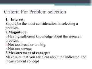 Criteria For Problem selection
1. Interest:
Should be the most consideration in selecting a
problem.
2.Magnitude:
oHaving sufficient knowledge about the research
problem.
oNot too broad or too big.
oNot too narrow
3.Measurement of concept:
Make sure that you are clear about the indicator and
measurement concept
 