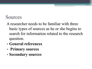 Sources
A researcher needs to be familiar with three
basic types of sources as he or she begins to
search for information related to the research
question.
• General references
• Primary sources
• Secondary sources
 