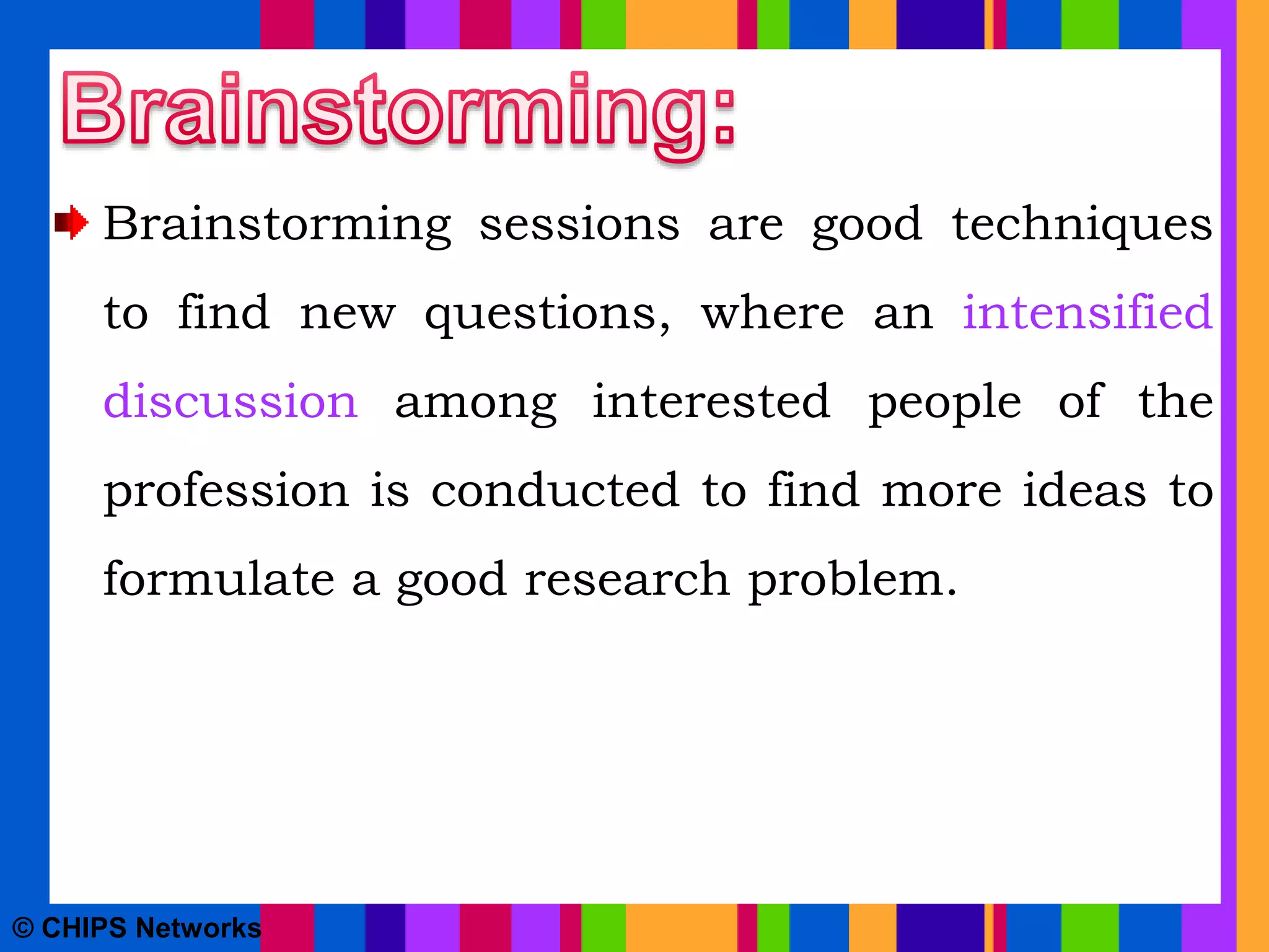 Brainstorming sessions are good techniques
to find new questions, where an intensified
discussion among interested people of the
profession is conducted to find more ideas to
formulate a good research problem.
© CHIPS Networks
 