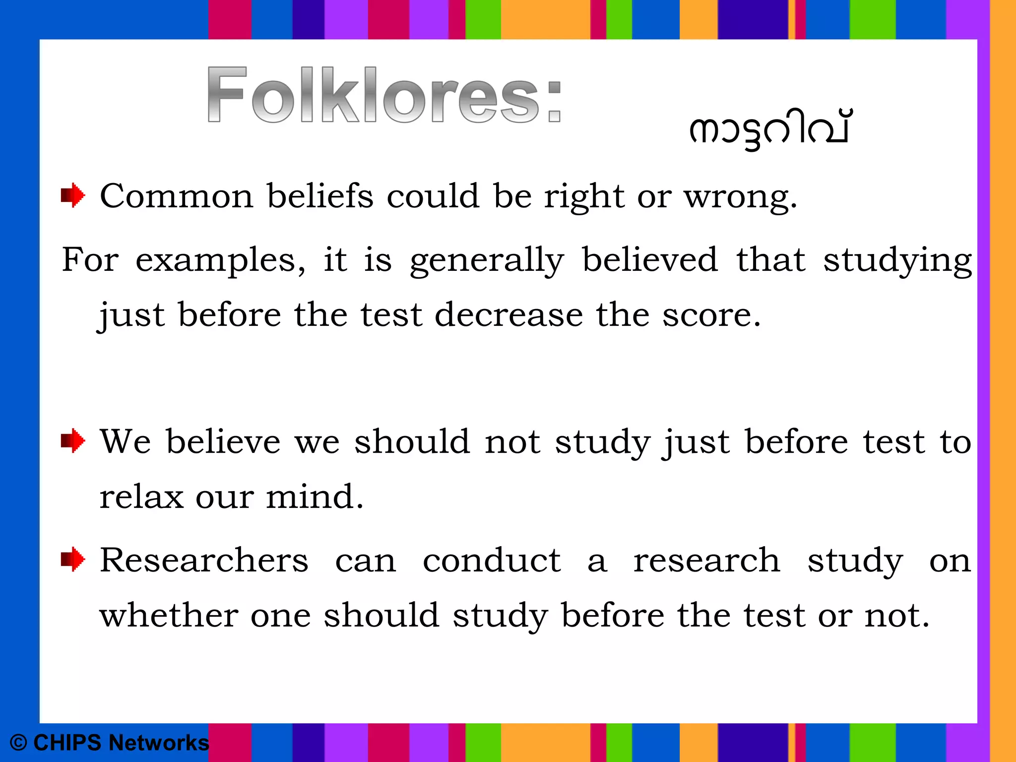 നാട്ടറിവ്
Common beliefs could be right or wrong.
For examples, it is generally believed that studying
just before the test decrease the score.
We believe we should not study just before test to
relax our mind.
Researchers can conduct a research study on
whether one should study before the test or not.
© CHIPS Networks
 
