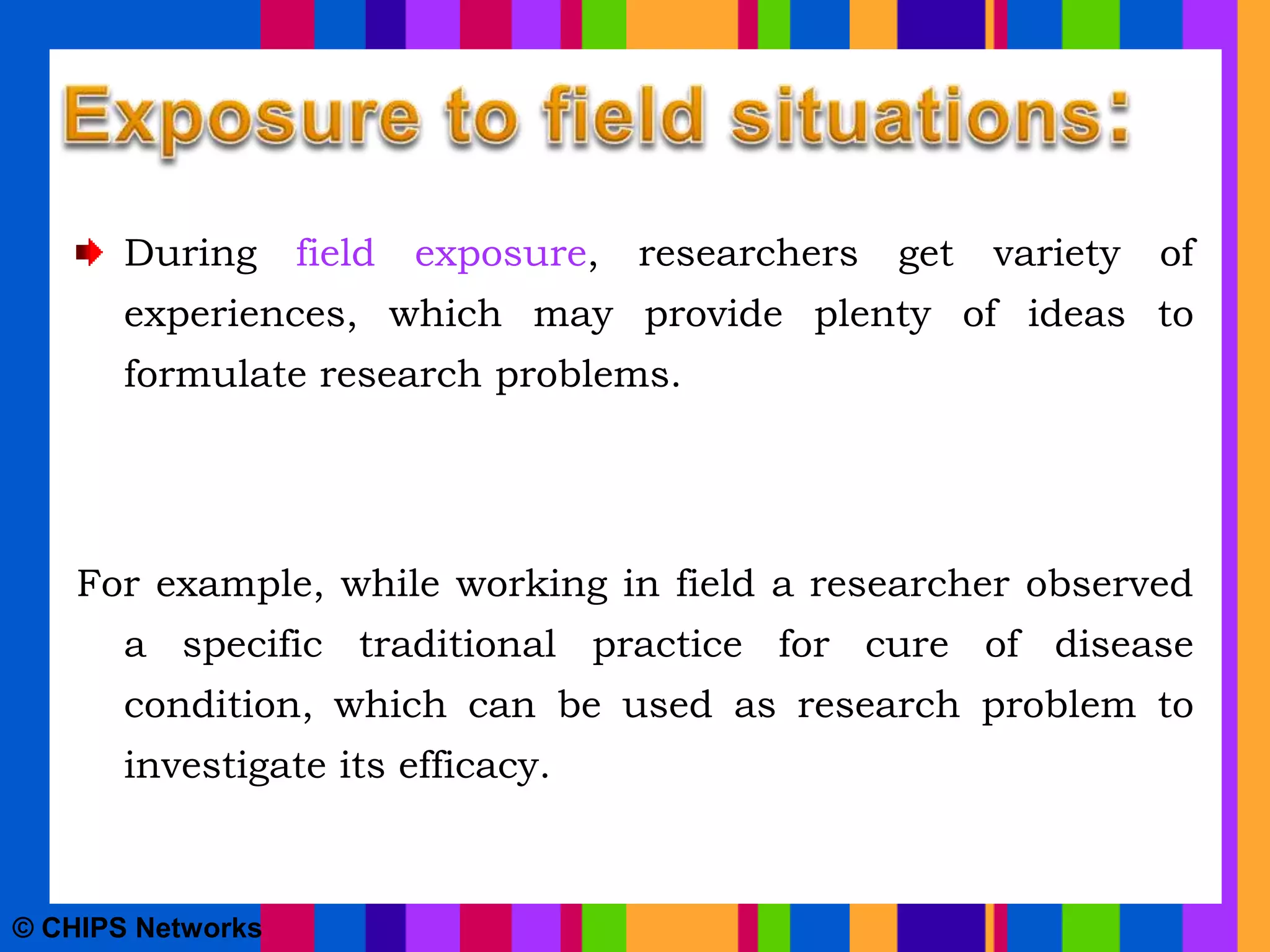 During field exposure, researchers get variety of
experiences, which may provide plenty of ideas to
formulate research problems.
For example, while working in field a researcher observed
a specific traditional practice for cure of disease
condition, which can be used as research problem to
investigate its efficacy.
© CHIPS Networks
 
