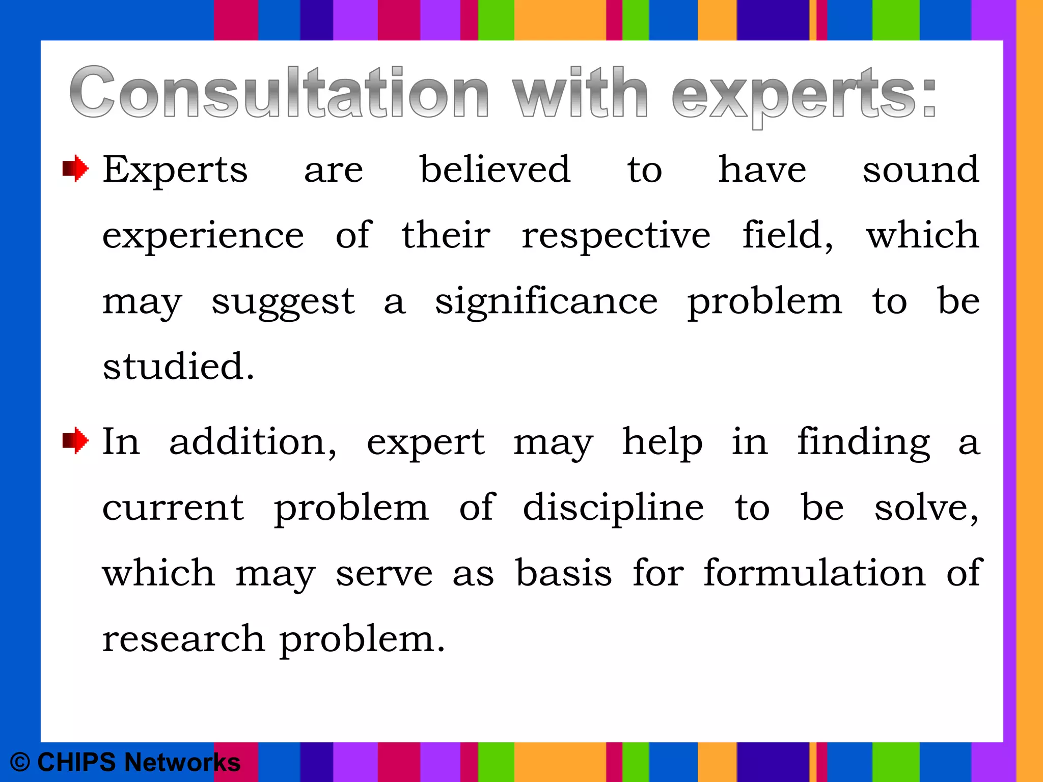 Experts are believed to have sound
experience of their respective field, which
may suggest a significance problem to be
studied.
In addition, expert may help in finding a
current problem of discipline to be solve,
which may serve as basis for formulation of
research problem.
© CHIPS Networks
 