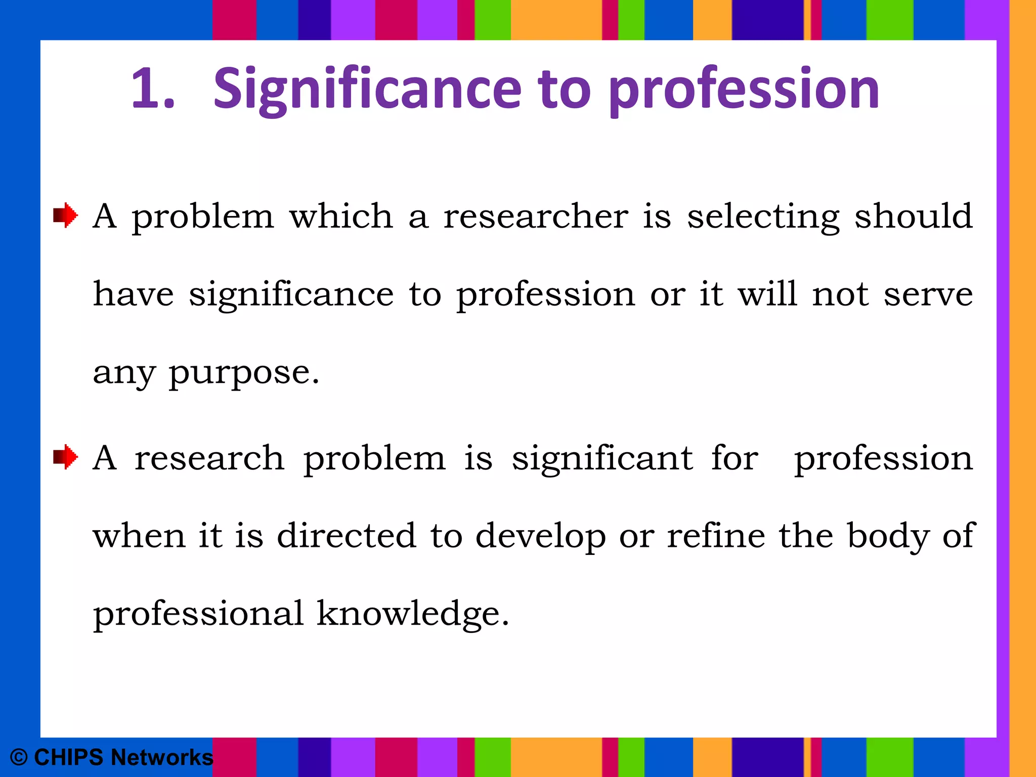 1. Significance to profession
A problem which a researcher is selecting should
have significance to profession or it will not serve
any purpose.
A research problem is significant for profession
when it is directed to develop or refine the body of
professional knowledge.
© CHIPS Networks
 