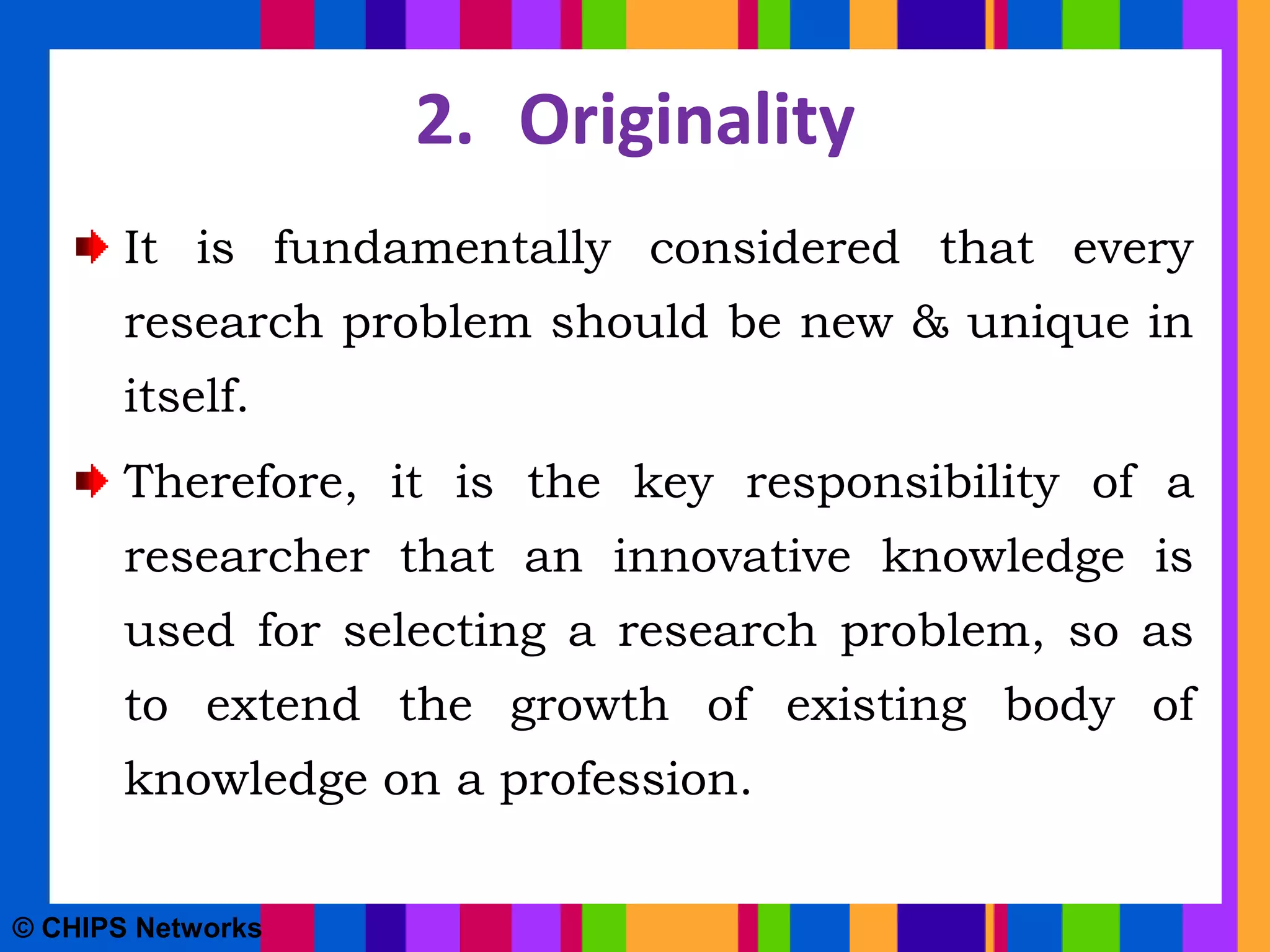 2. Originality
It is fundamentally considered that every
research problem should be new & unique in
itself.
Therefore, it is the key responsibility of a
researcher that an innovative knowledge is
used for selecting a research problem, so as
to extend the growth of existing body of
knowledge on a profession.
© CHIPS Networks
 
