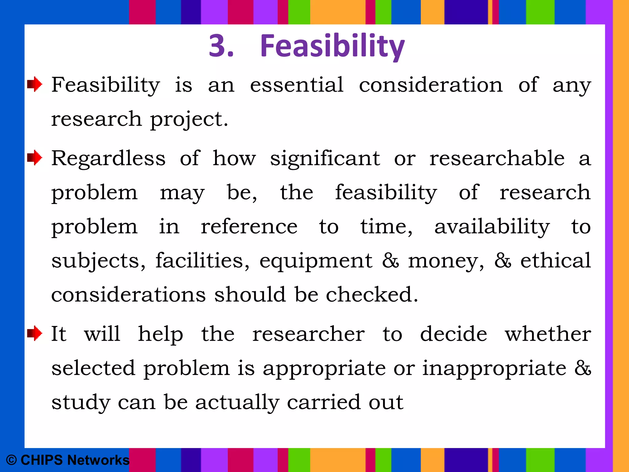 3. Feasibility
Feasibility is an essential consideration of any
research project.
Regardless of how significant or researchable a
problem may be, the feasibility of research
problem in reference to time, availability to
subjects, facilities, equipment & money, & ethical
considerations should be checked.
It will help the researcher to decide whether
selected problem is appropriate or inappropriate &
study can be actually carried out
© CHIPS Networks
 