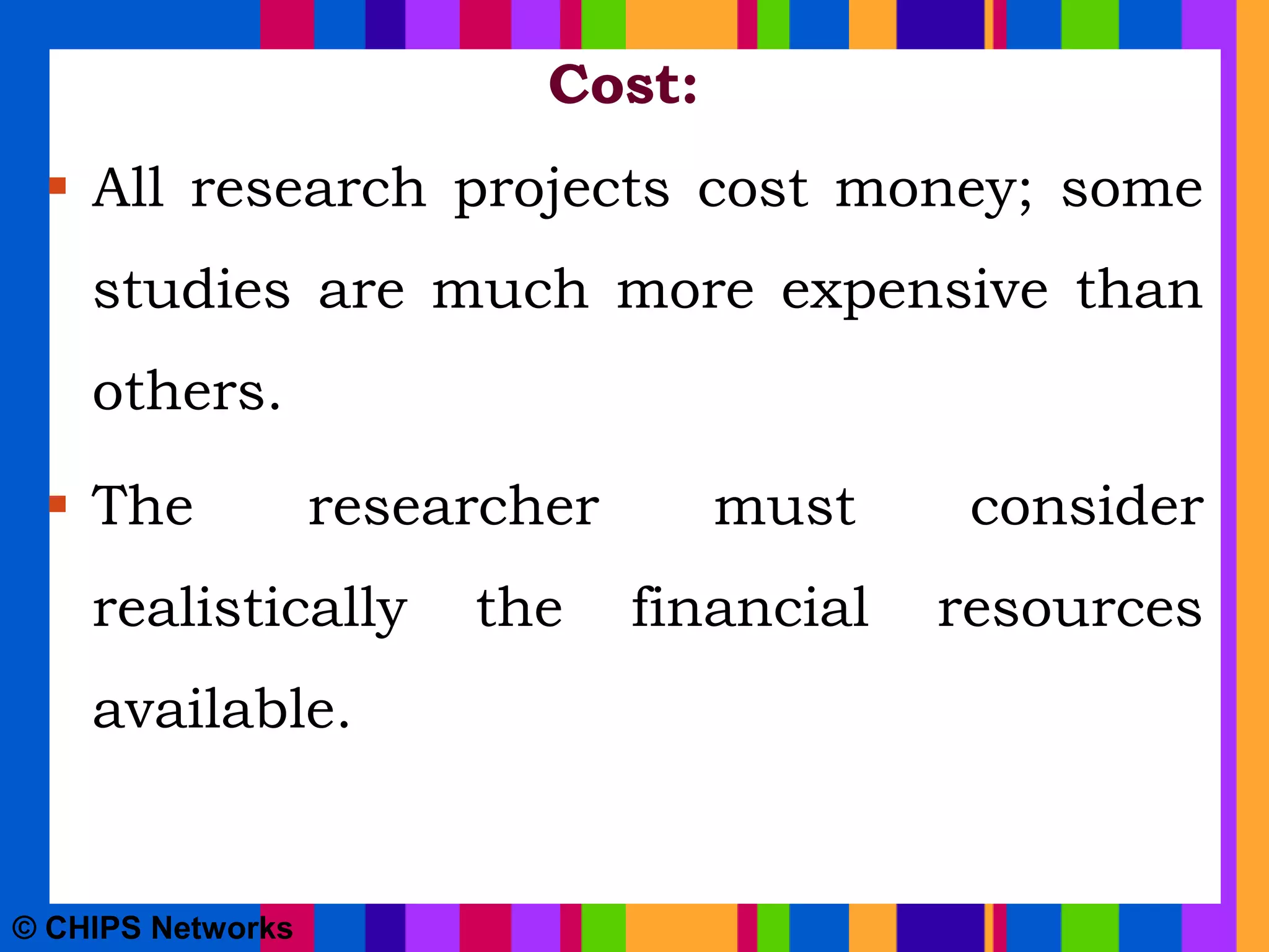 Cost:
 All research projects cost money; some
studies are much more expensive than
others.
 The researcher must consider
realistically the financial resources
available.
© CHIPS Networks
 