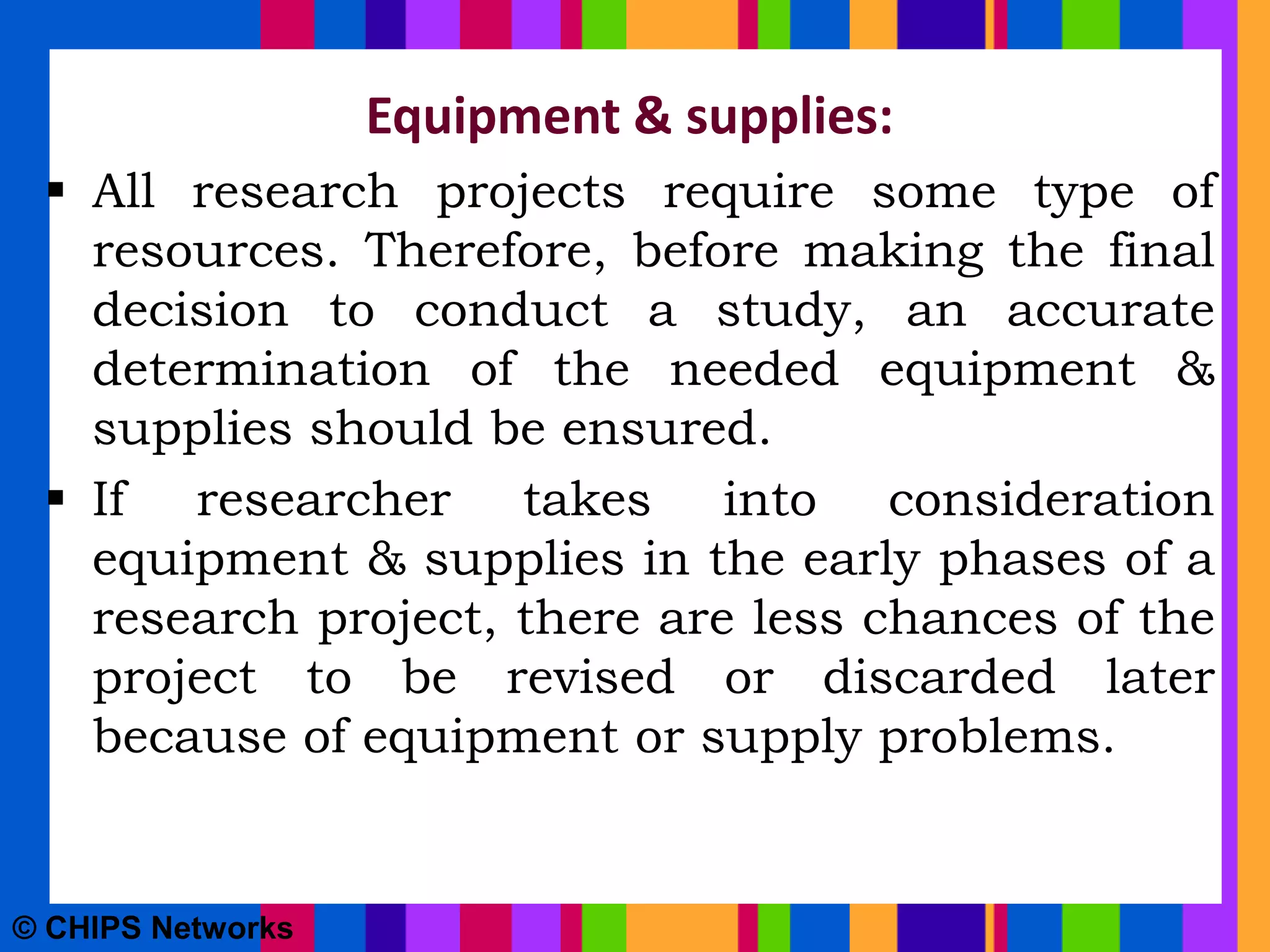 Equipment & supplies:
 All research projects require some type of
resources. Therefore, before making the final
decision to conduct a study, an accurate
determination of the needed equipment &
supplies should be ensured.
 If researcher takes into consideration
equipment & supplies in the early phases of a
research project, there are less chances of the
project to be revised or discarded later
because of equipment or supply problems.
© CHIPS Networks
 