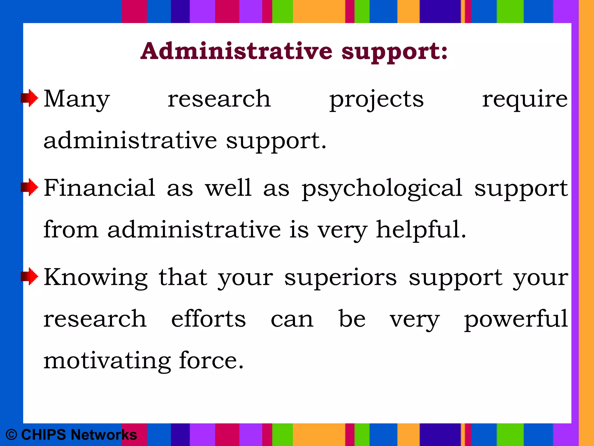Administrative support:
Many research projects require
administrative support.
Financial as well as psychological support
from administrative is very helpful.
Knowing that your superiors support your
research efforts can be very powerful
motivating force.
© CHIPS Networks
 