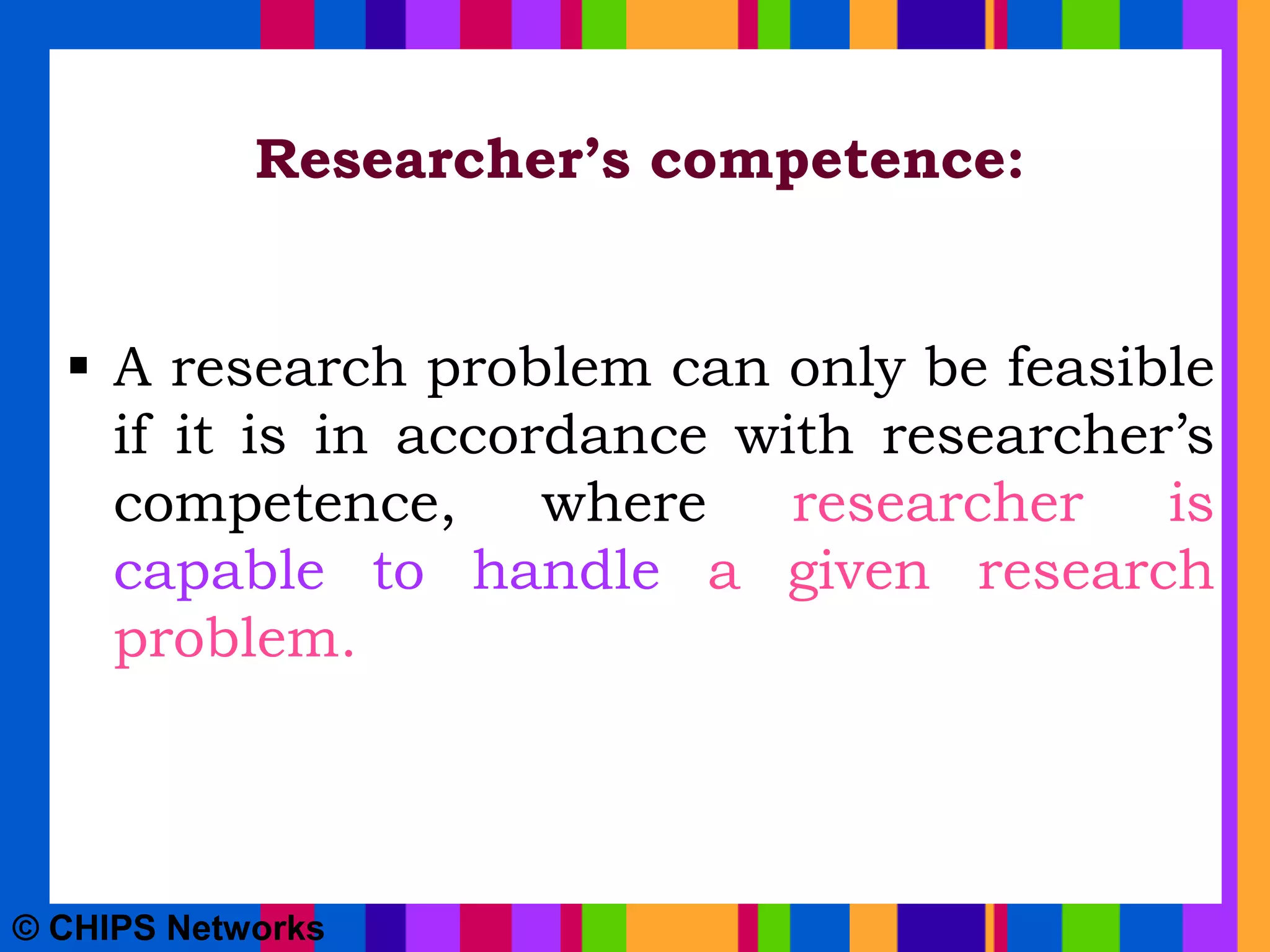 Researcher’s competence:
 A research problem can only be feasible
if it is in accordance with researcher’s
competence, where researcher is
capable to handle a given research
problem.
© CHIPS Networks
 