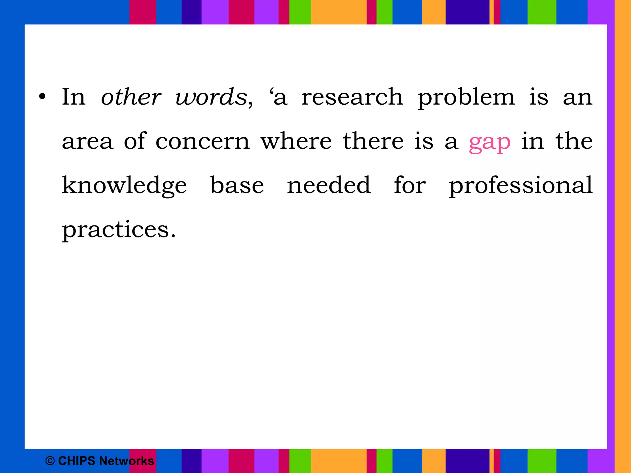 • In other words, ‘a research problem is an
area of concern where there is a gap in the
knowledge base needed for professional
practices.
© CHIPS Networks
 
