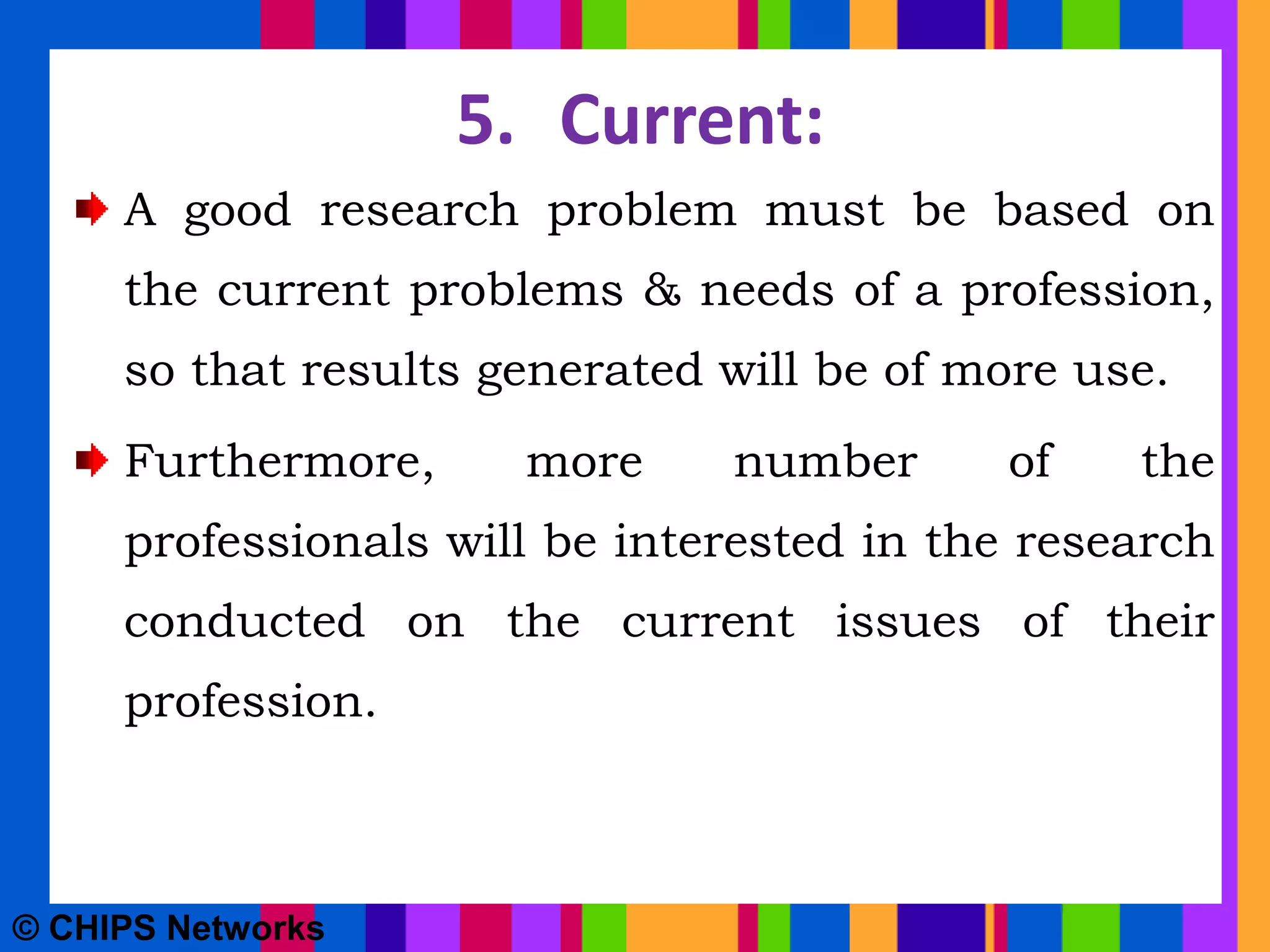 5. Current:
A good research problem must be based on
the current problems & needs of a profession,
so that results generated will be of more use.
Furthermore, more number of the
professionals will be interested in the research
conducted on the current issues of their
profession.
© CHIPS Networks
 
