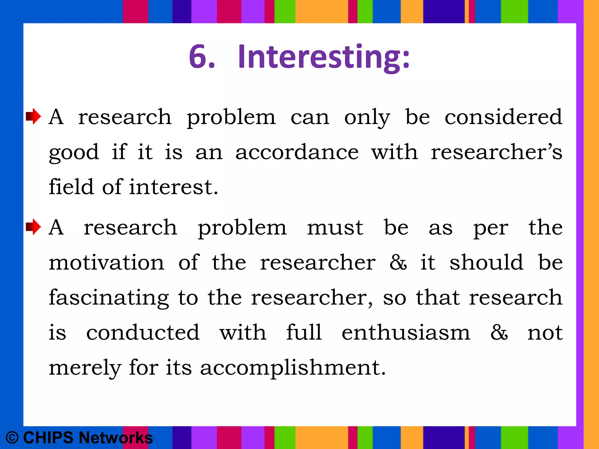 6. Interesting:
A research problem can only be considered
good if it is an accordance with researcher’s
field of interest.
A research problem must be as per the
motivation of the researcher & it should be
fascinating to the researcher, so that research
is conducted with full enthusiasm & not
merely for its accomplishment.
© CHIPS Networks
 