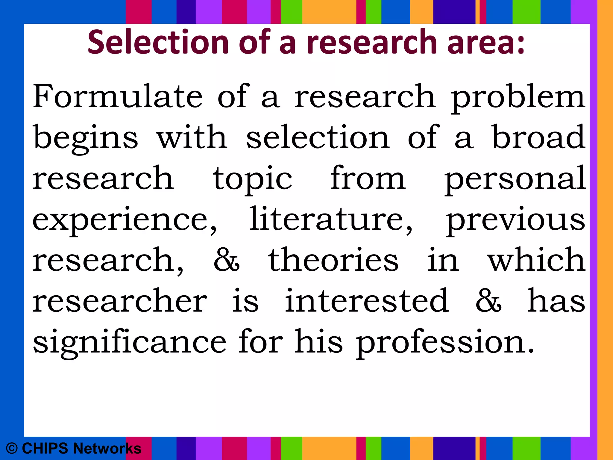 Selection of a research area:
Formulate of a research problem
begins with selection of a broad
research topic from personal
experience, literature, previous
research, & theories in which
researcher is interested & has
significance for his profession.
© CHIPS Networks
 