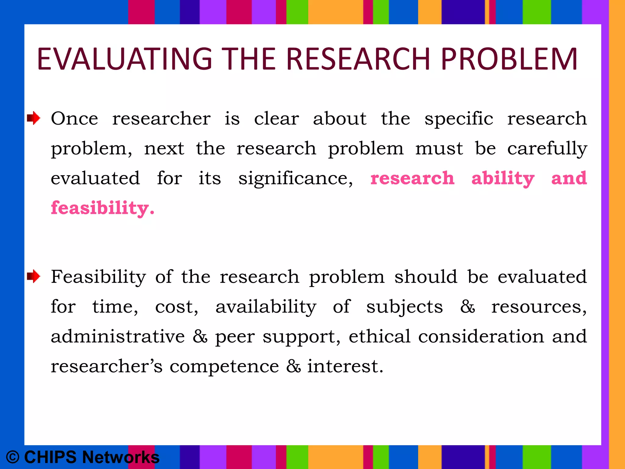 EVALUATING THE RESEARCH PROBLEM
Once researcher is clear about the specific research
problem, next the research problem must be carefully
evaluated for its significance, research ability and
feasibility.
Feasibility of the research problem should be evaluated
for time, cost, availability of subjects & resources,
administrative & peer support, ethical consideration and
researcher’s competence & interest.
© CHIPS Networks
 