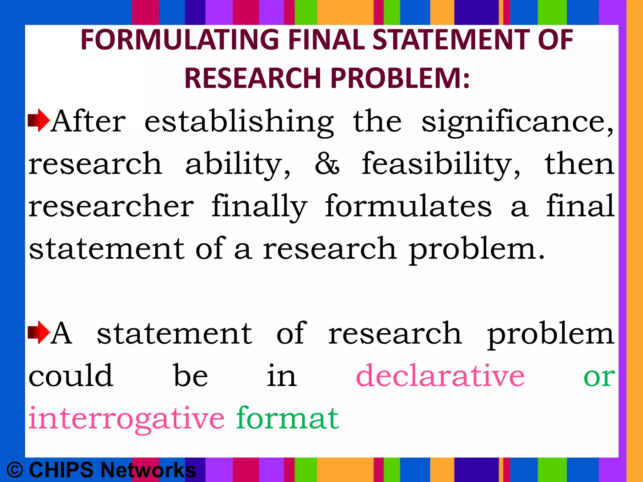 FORMULATING FINAL STATEMENT OF
RESEARCH PROBLEM:
After establishing the significance,
research ability, & feasibility, then
researcher finally formulates a final
statement of a research problem.
A statement of research problem
could be in declarative or
interrogative format
© CHIPS Networks
 