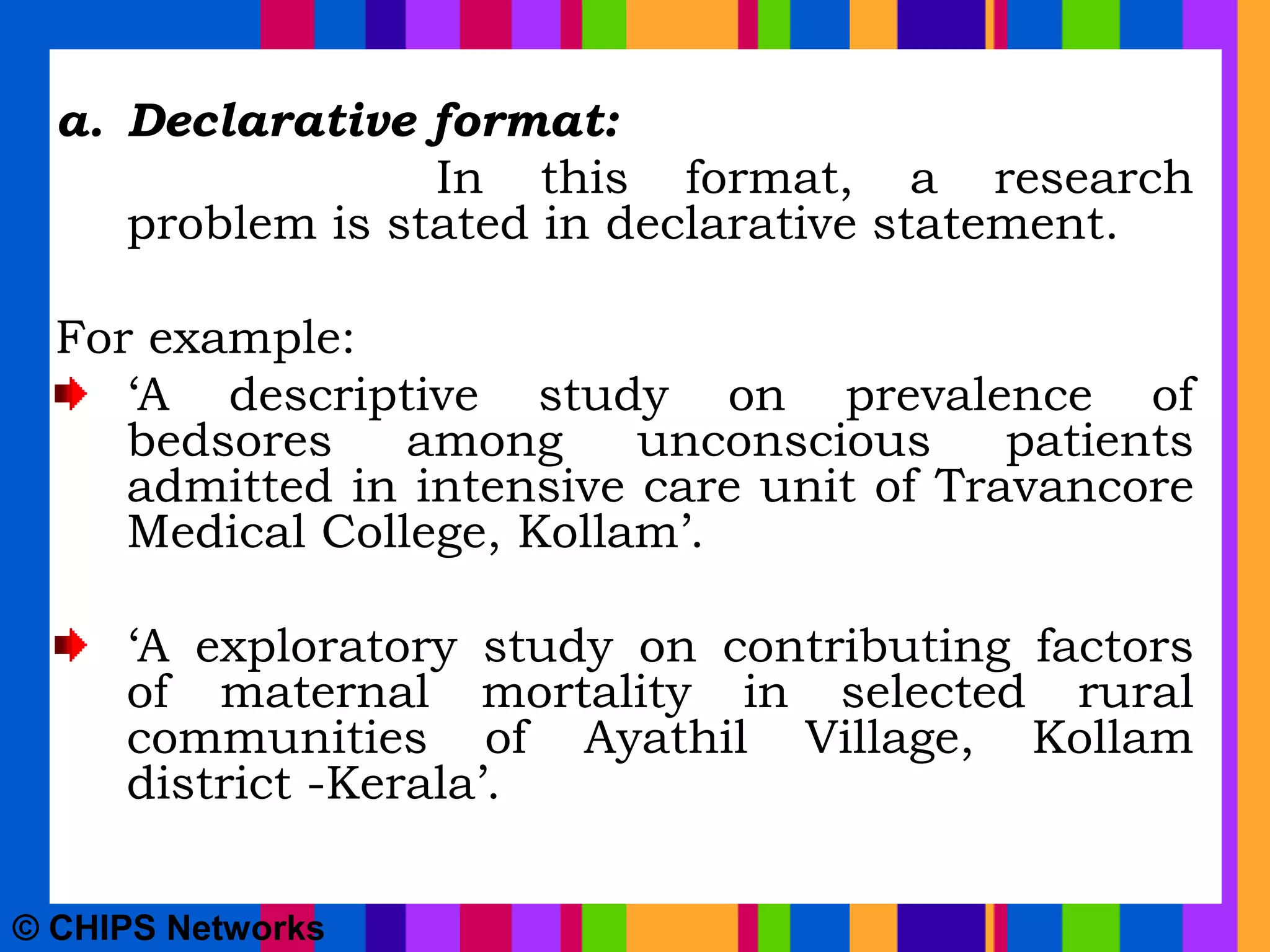 a. Declarative format:
In this format, a research
problem is stated in declarative statement.
For example:
‘A descriptive study on prevalence of
bedsores among unconscious patients
admitted in intensive care unit of Travancore
Medical College, Kollam’.
‘A exploratory study on contributing factors
of maternal mortality in selected rural
communities of Ayathil Village, Kollam
district -Kerala’.
© CHIPS Networks
 
