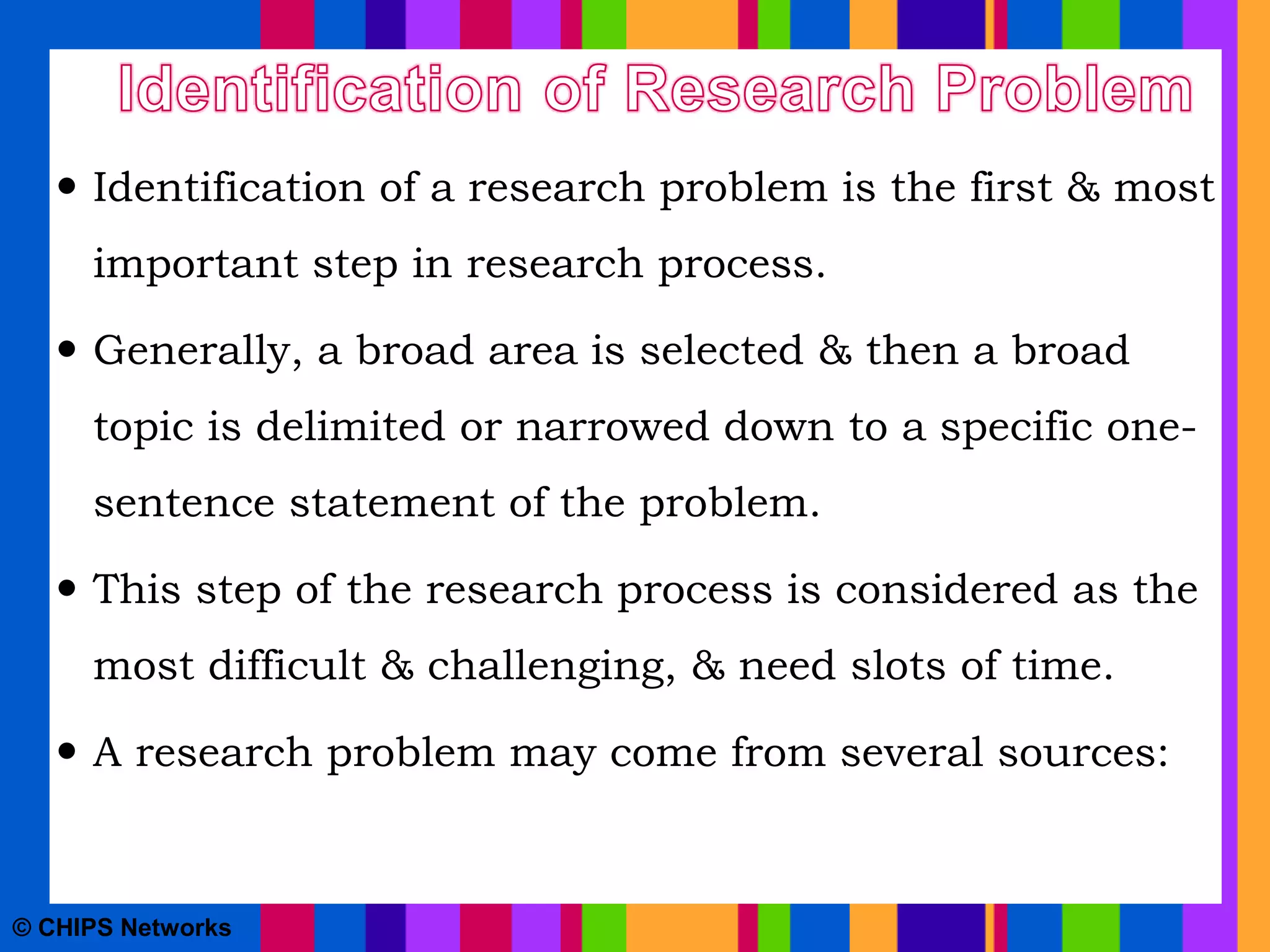  Identification of a research problem is the first & most
important step in research process.
 Generally, a broad area is selected & then a broad
topic is delimited or narrowed down to a specific one-
sentence statement of the problem.
 This step of the research process is considered as the
most difficult & challenging, & need slots of time.
 A research problem may come from several sources:
© CHIPS Networks
 