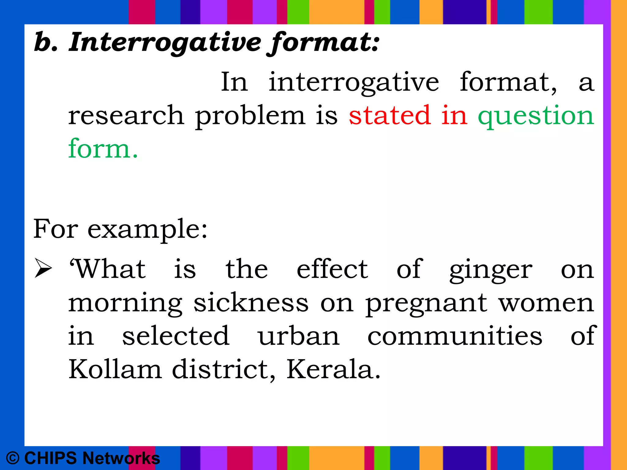b. Interrogative format:
In interrogative format, a
research problem is stated in question
form.
For example:
 ‘What is the effect of ginger on
morning sickness on pregnant women
in selected urban communities of
Kollam district, Kerala.
© CHIPS Networks
 