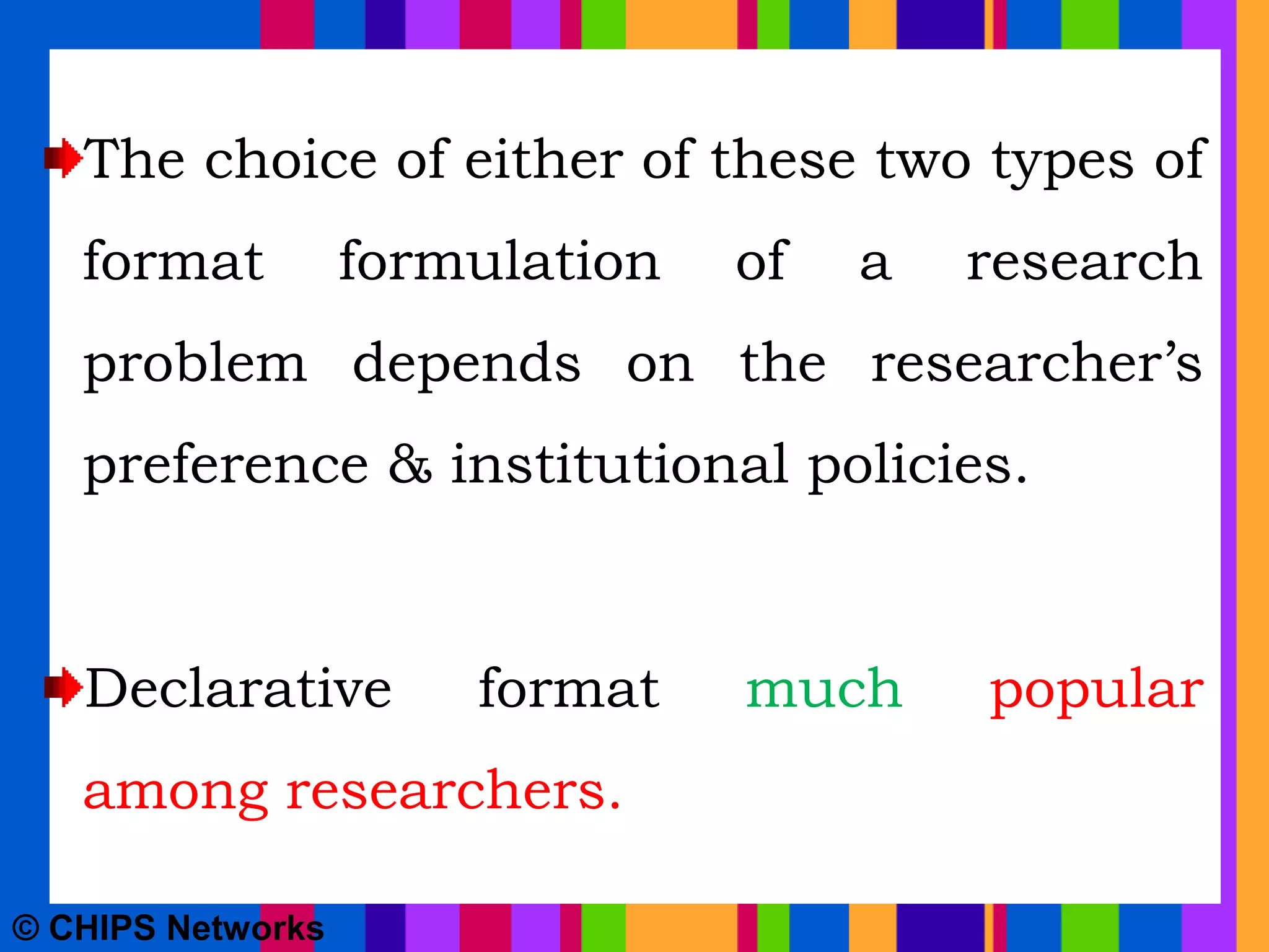 The choice of either of these two types of
format formulation of a research
problem depends on the researcher’s
preference & institutional policies.
Declarative format much popular
among researchers.
© CHIPS Networks
 