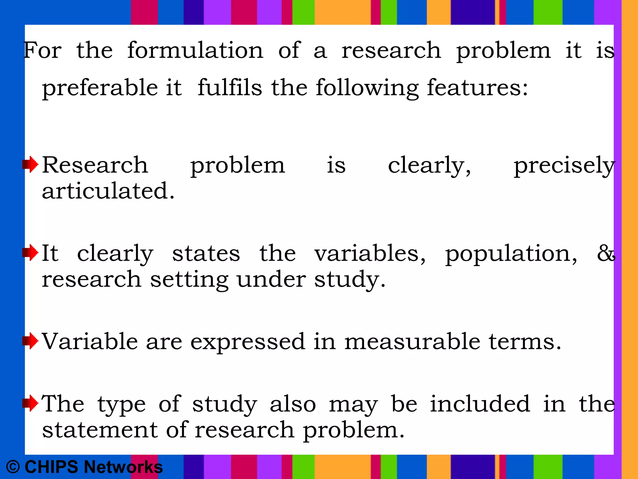 For the formulation of a research problem it is
preferable it fulfils the following features:
Research problem is clearly, precisely
articulated.
It clearly states the variables, population, &
research setting under study.
Variable are expressed in measurable terms.
The type of study also may be included in the
statement of research problem.
© CHIPS Networks
 