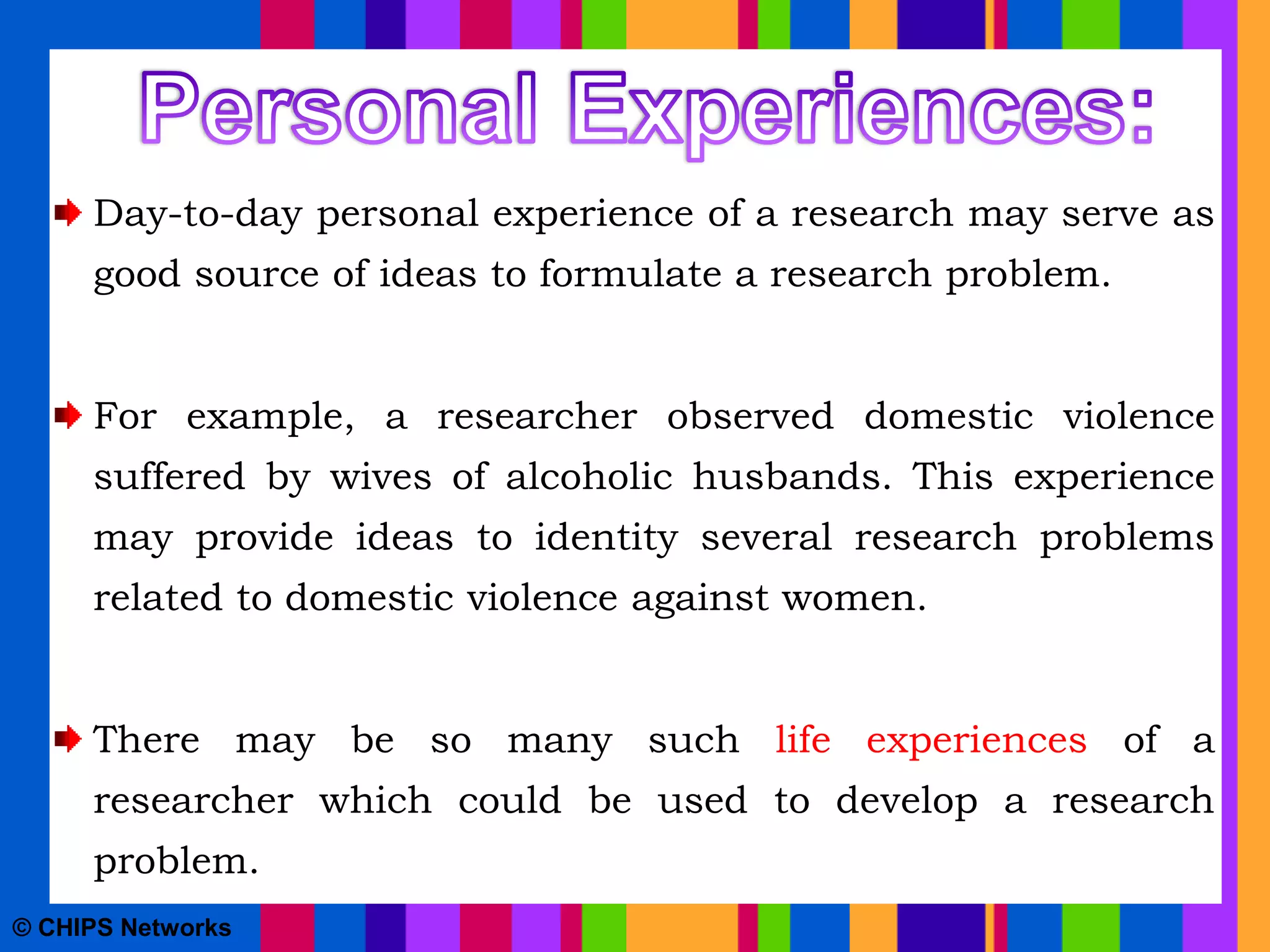 Day-to-day personal experience of a research may serve as
good source of ideas to formulate a research problem.
For example, a researcher observed domestic violence
suffered by wives of alcoholic husbands. This experience
may provide ideas to identity several research problems
related to domestic violence against women.
There may be so many such life experiences of a
researcher which could be used to develop a research
problem.
© CHIPS Networks
 