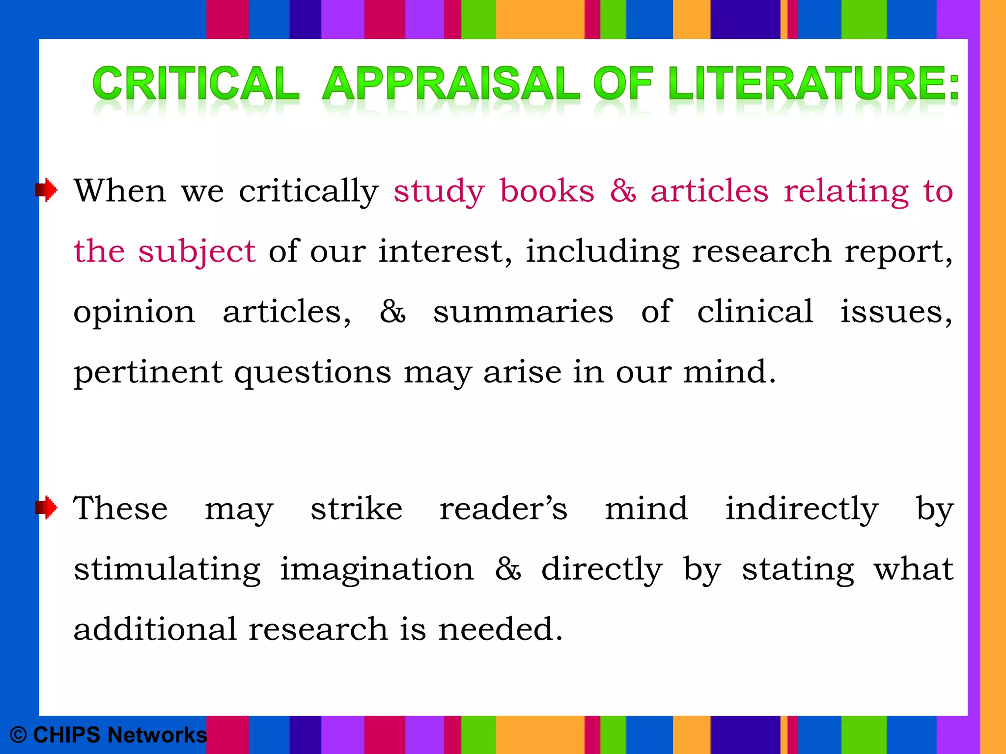 When we critically study books & articles relating to
the subject of our interest, including research report,
opinion articles, & summaries of clinical issues,
pertinent questions may arise in our mind.
These may strike reader’s mind indirectly by
stimulating imagination & directly by stating what
additional research is needed.
© CHIPS Networks
 