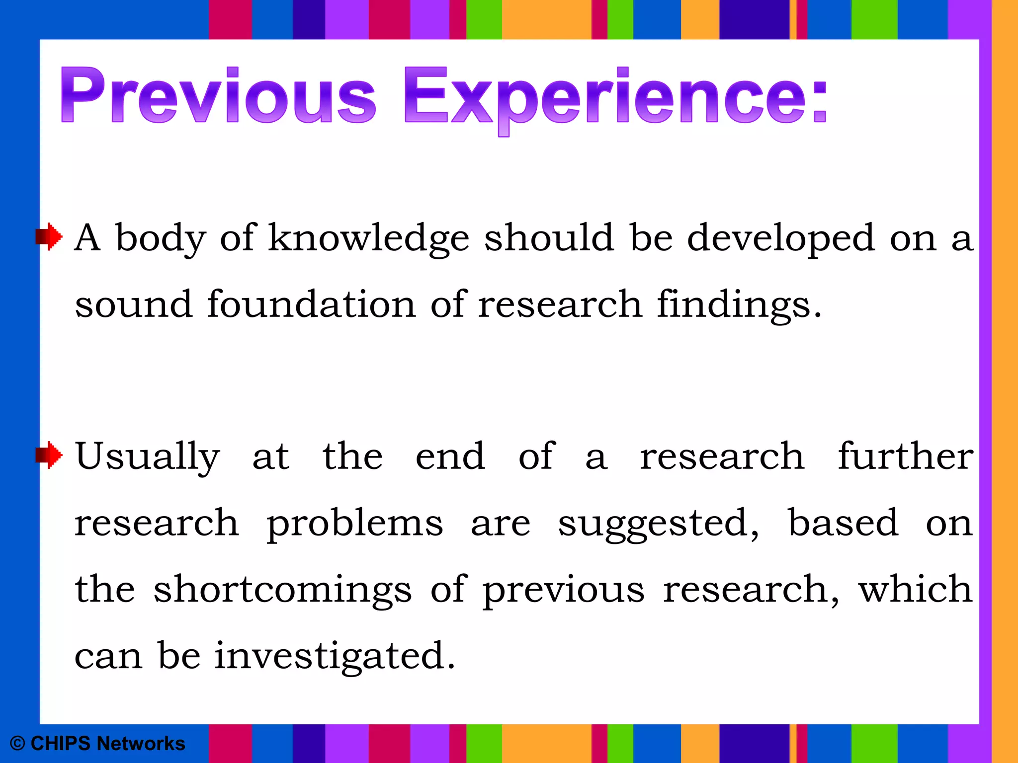 A body of knowledge should be developed on a
sound foundation of research findings.
Usually at the end of a research further
research problems are suggested, based on
the shortcomings of previous research, which
can be investigated.
© CHIPS Networks
 