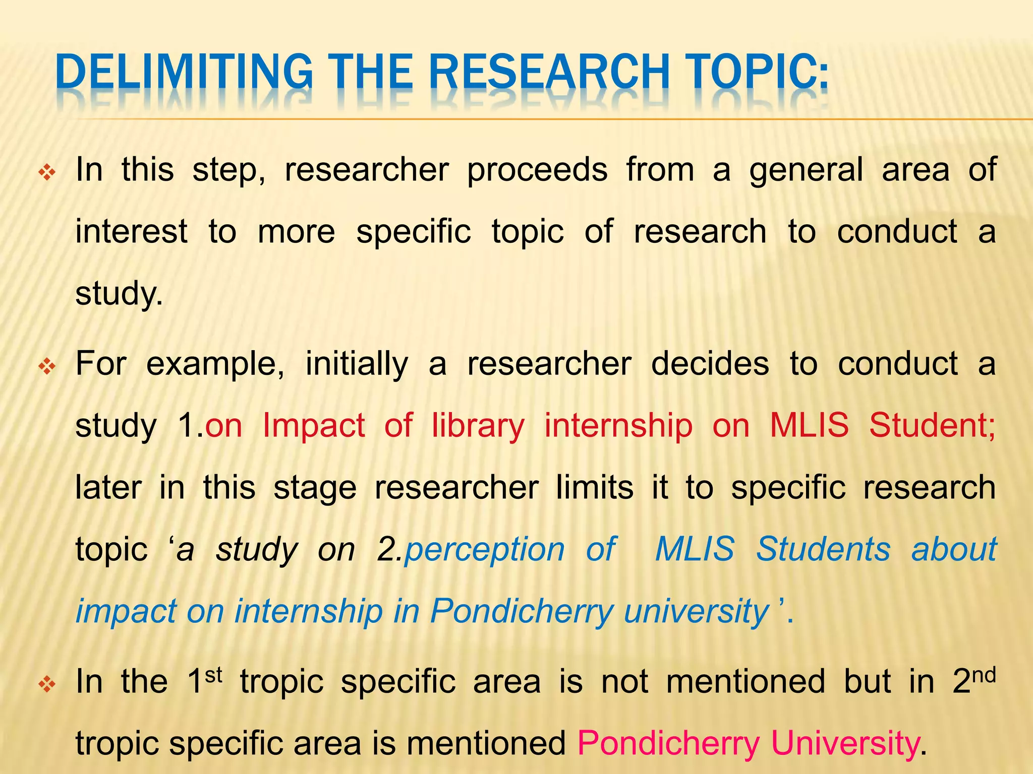DELIMITING THE RESEARCH TOPIC:
 In this step, researcher proceeds from a general area of
interest to more specific topic of research to conduct a
study.
 For example, initially a researcher decides to conduct a
study 1.on Impact of library internship on MLIS Student;
later in this stage researcher limits it to specific research
topic ‘a study on 2.perception of MLIS Students about
impact on internship in Pondicherry university ’.
 In the 1st tropic specific area is not mentioned but in 2nd
tropic specific area is mentioned Pondicherry University.
 