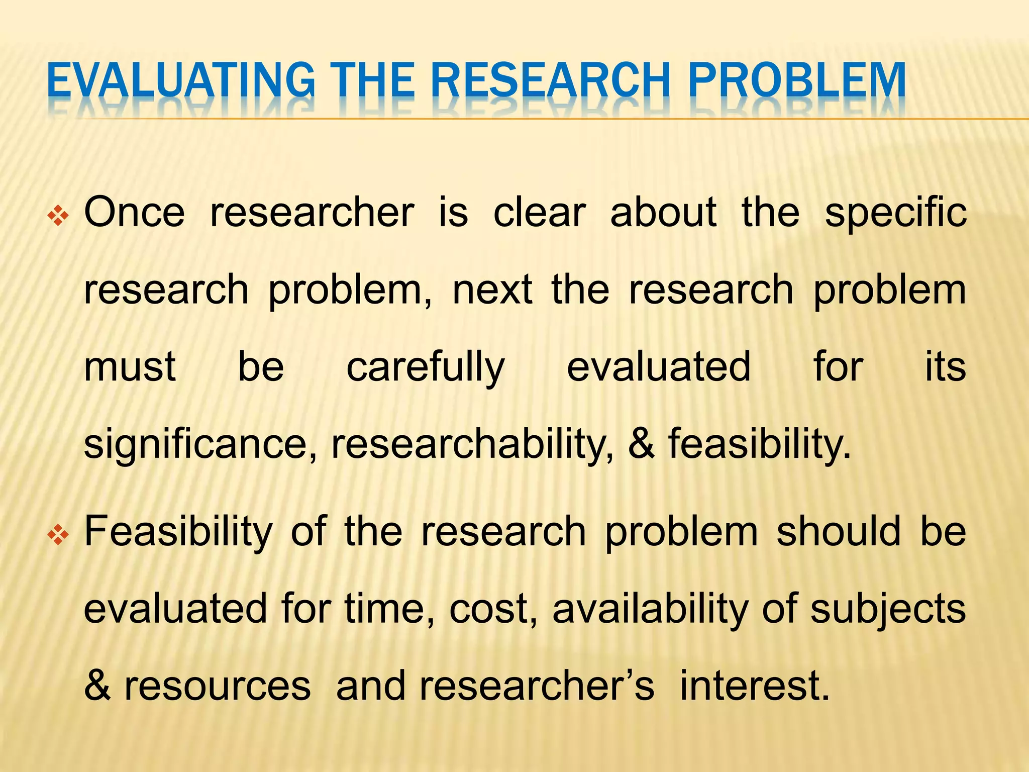 EVALUATING THE RESEARCH PROBLEM
 Once researcher is clear about the specific
research problem, next the research problem
must be carefully evaluated for its
significance, researchability, & feasibility.
 Feasibility of the research problem should be
evaluated for time, cost, availability of subjects
& resources and researcher’s interest.
 