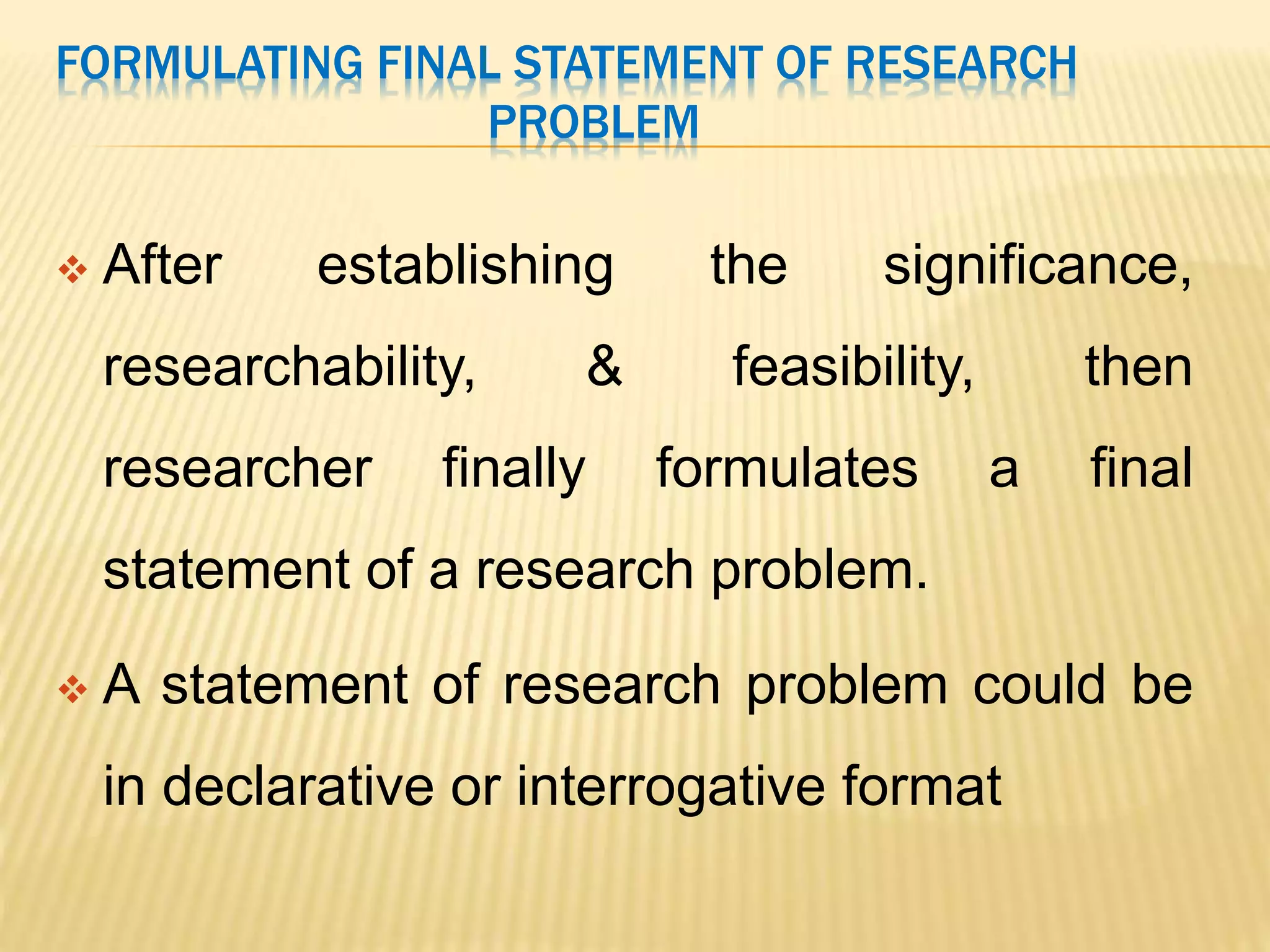 FORMULATING FINAL STATEMENT OF RESEARCH
PROBLEM
 After establishing the significance,
researchability, & feasibility, then
researcher finally formulates a final
statement of a research problem.
 A statement of research problem could be
in declarative or interrogative format
 
