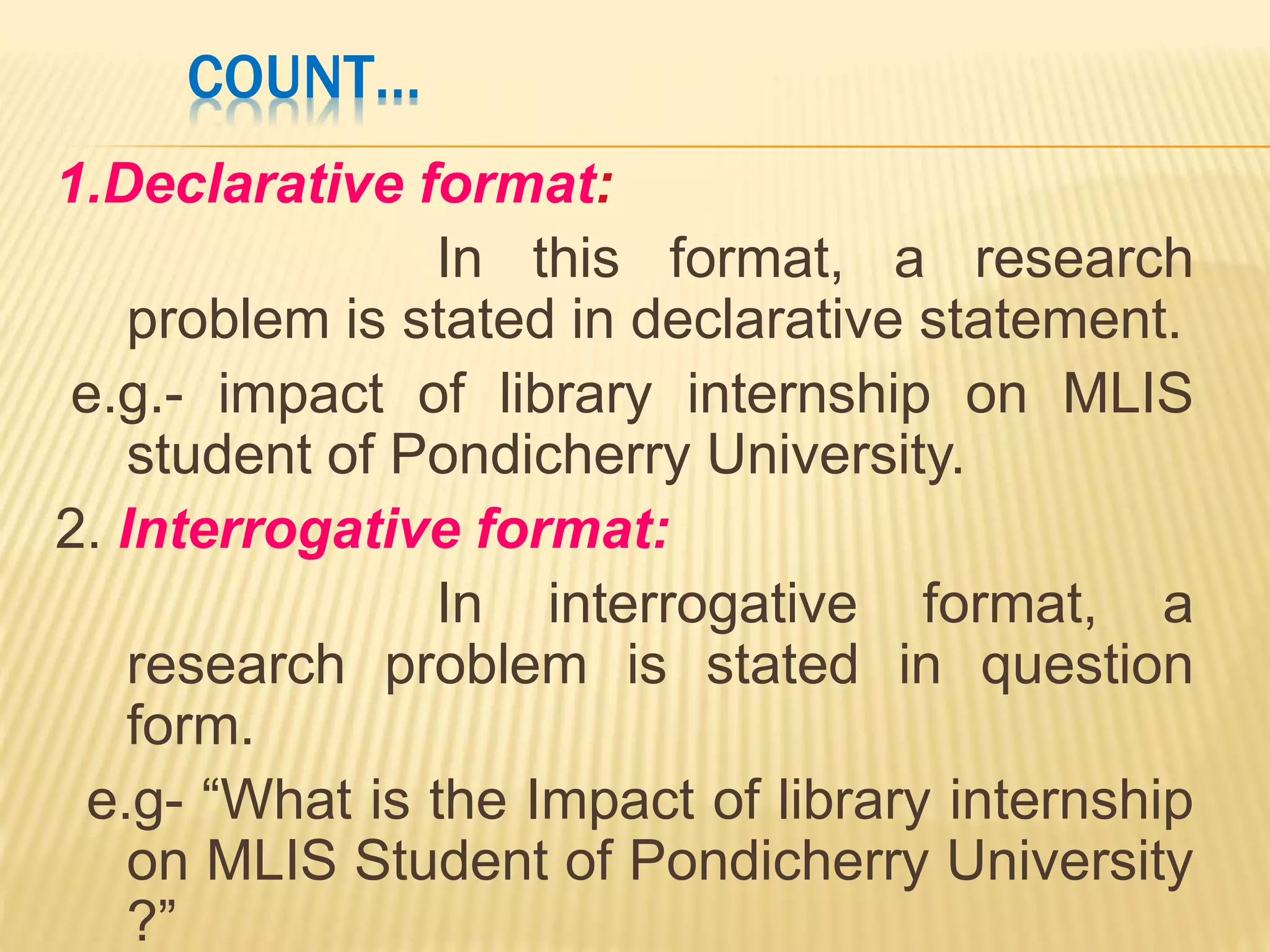 COUNT…
1.Declarative format:
In this format, a research
problem is stated in declarative statement.
e.g.- impact of library internship on MLIS
student of Pondicherry University.
2. Interrogative format:
In interrogative format, a
research problem is stated in question
form.
e.g- “What is the Impact of library internship
on MLIS Student of Pondicherry University
?”
 