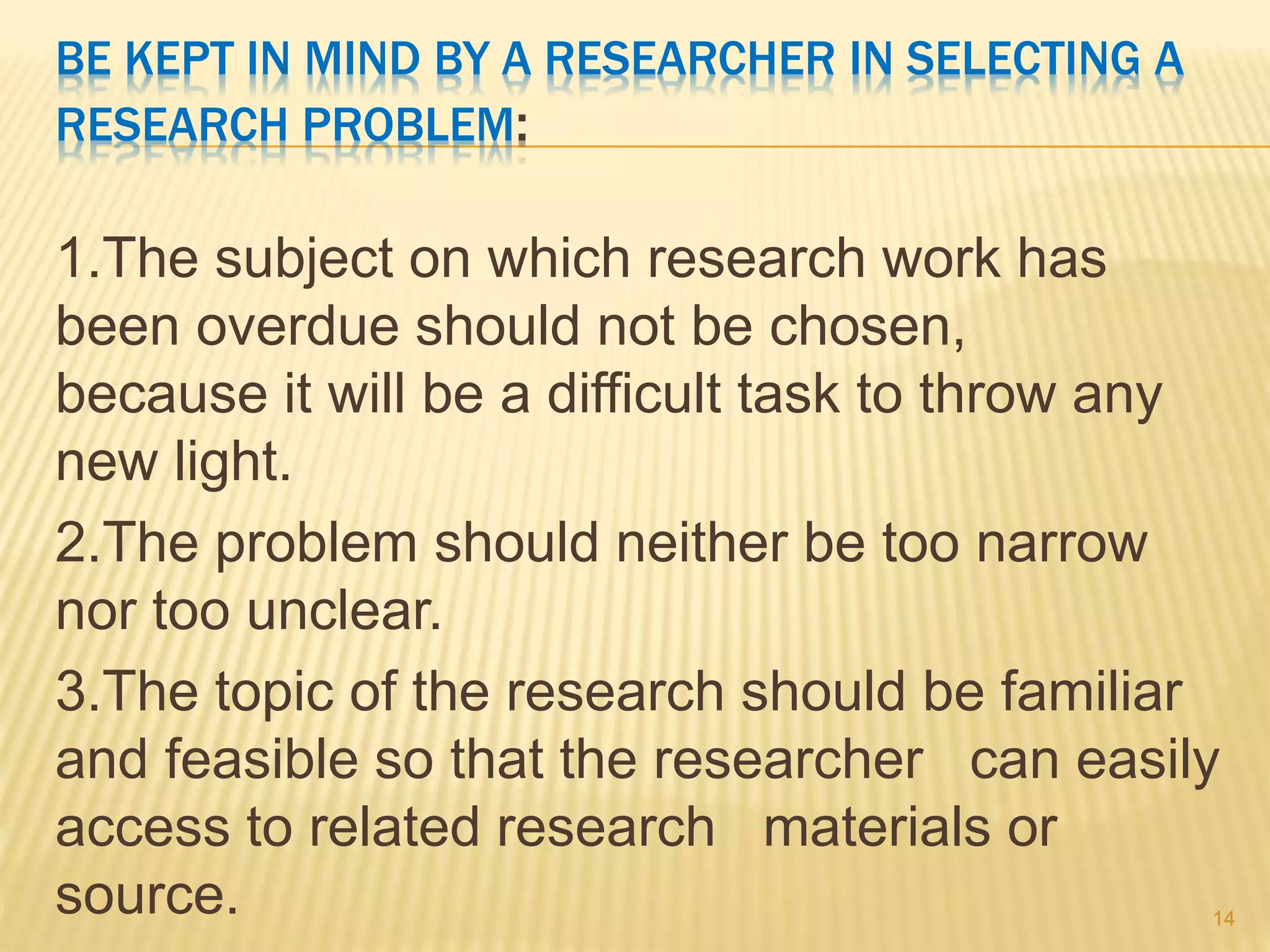 BE KEPT IN MIND BY A RESEARCHER IN SELECTING A
RESEARCH PROBLEM:
1.The subject on which research work has
been overdue should not be chosen,
because it will be a difficult task to throw any
new light.
2.The problem should neither be too narrow
nor too unclear.
3.The topic of the research should be familiar
and feasible so that the researcher can easily
access to related research materials or
source. 14
 