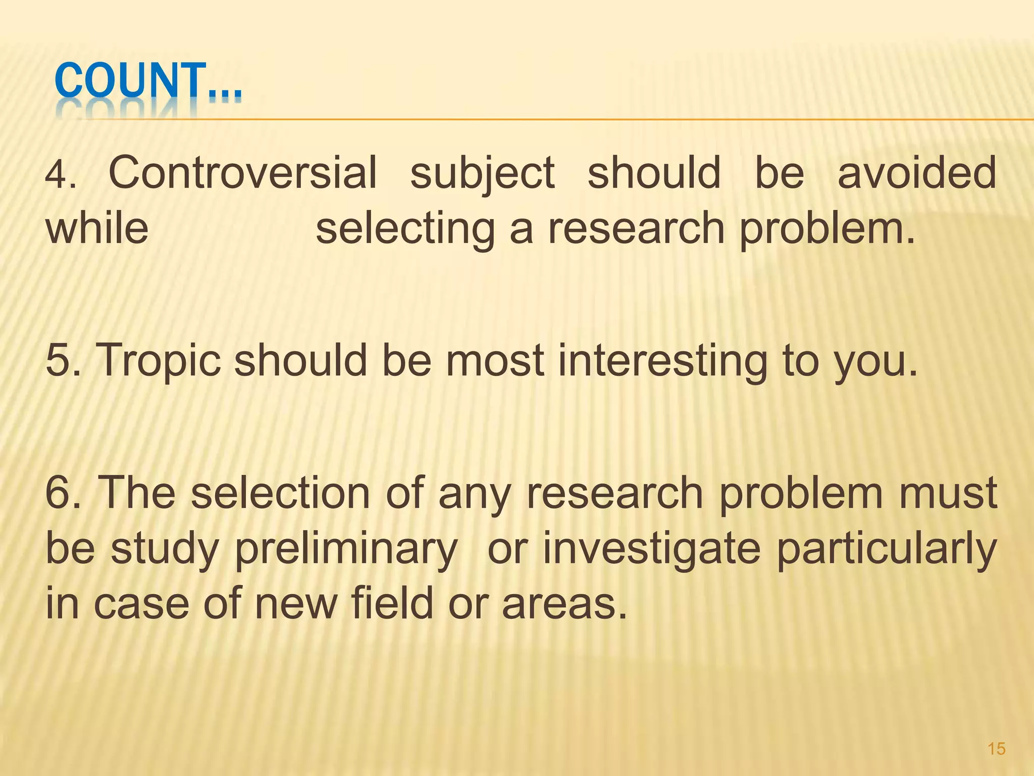 COUNT…
4. Controversial subject should be avoided
while selecting a research problem.
5. Tropic should be most interesting to you.
6. The selection of any research problem must
be study preliminary or investigate particularly
in case of new field or areas.
15
 