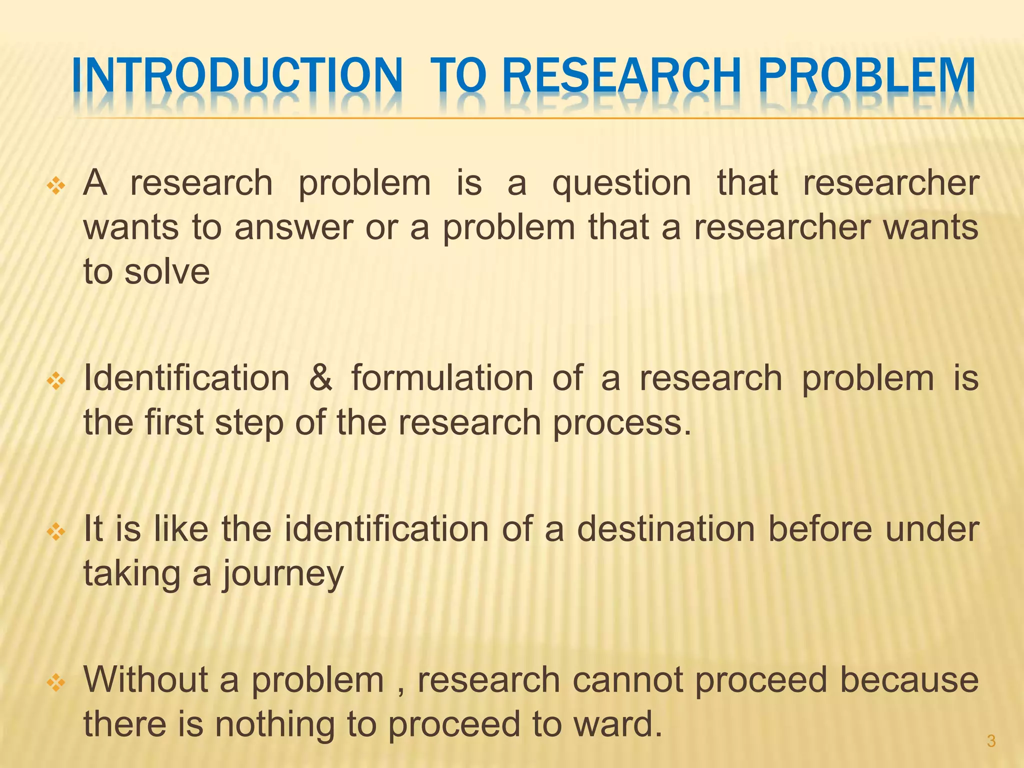 INTRODUCTION TO RESEARCH PROBLEM
 A research problem is a question that researcher
wants to answer or a problem that a researcher wants
to solve
 Identification & formulation of a research problem is
the first step of the research process.
 It is like the identification of a destination before under
taking a journey
 Without a problem , research cannot proceed because
there is nothing to proceed to ward. 3
 