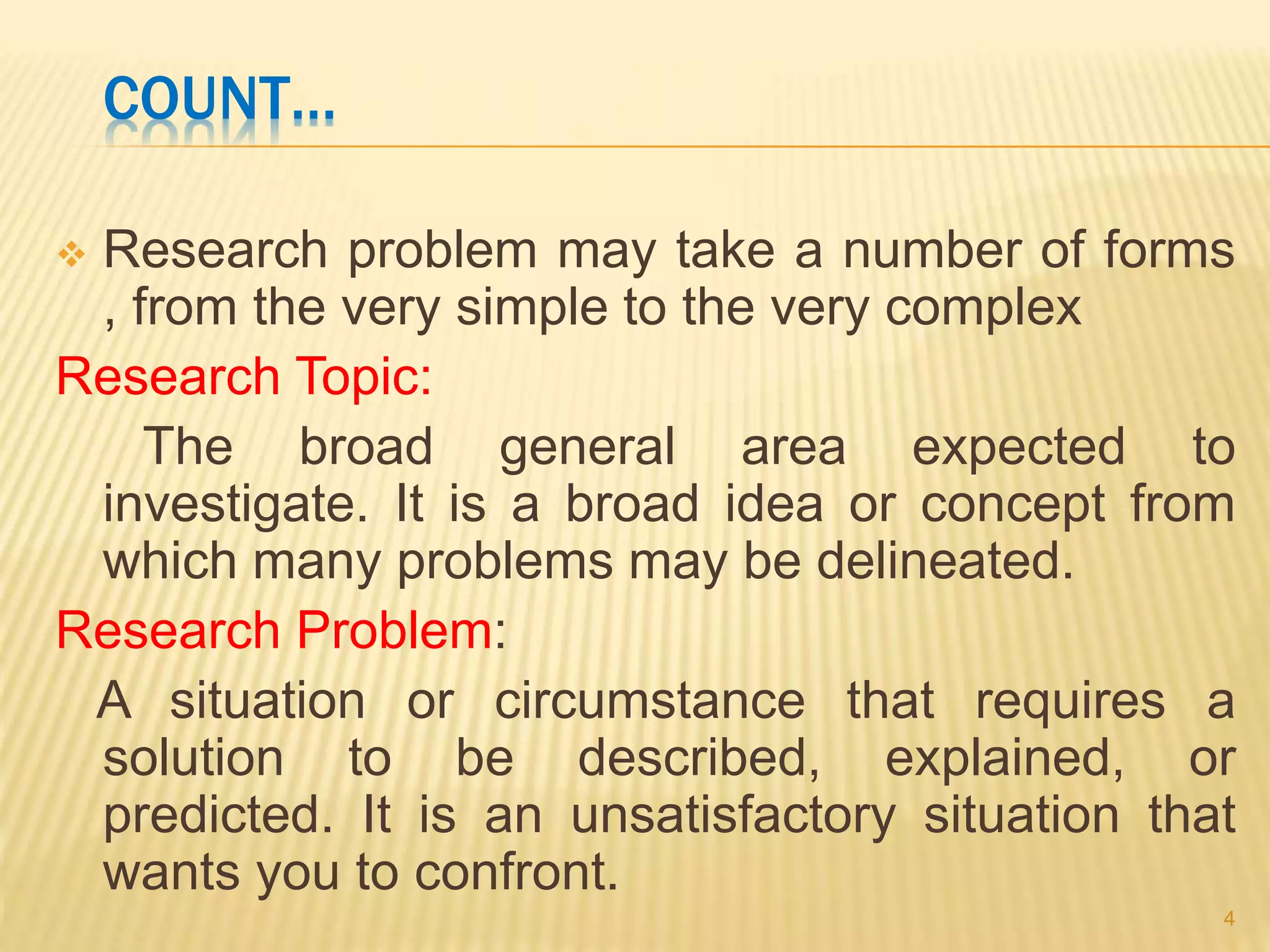 COUNT…
 Research problem may take a number of forms
, from the very simple to the very complex
Research Topic:
The broad general area expected to
investigate. It is a broad idea or concept from
which many problems may be delineated.
Research Problem:
A situation or circumstance that requires a
solution to be described, explained, or
predicted. It is an unsatisfactory situation that
wants you to confront.
4
 