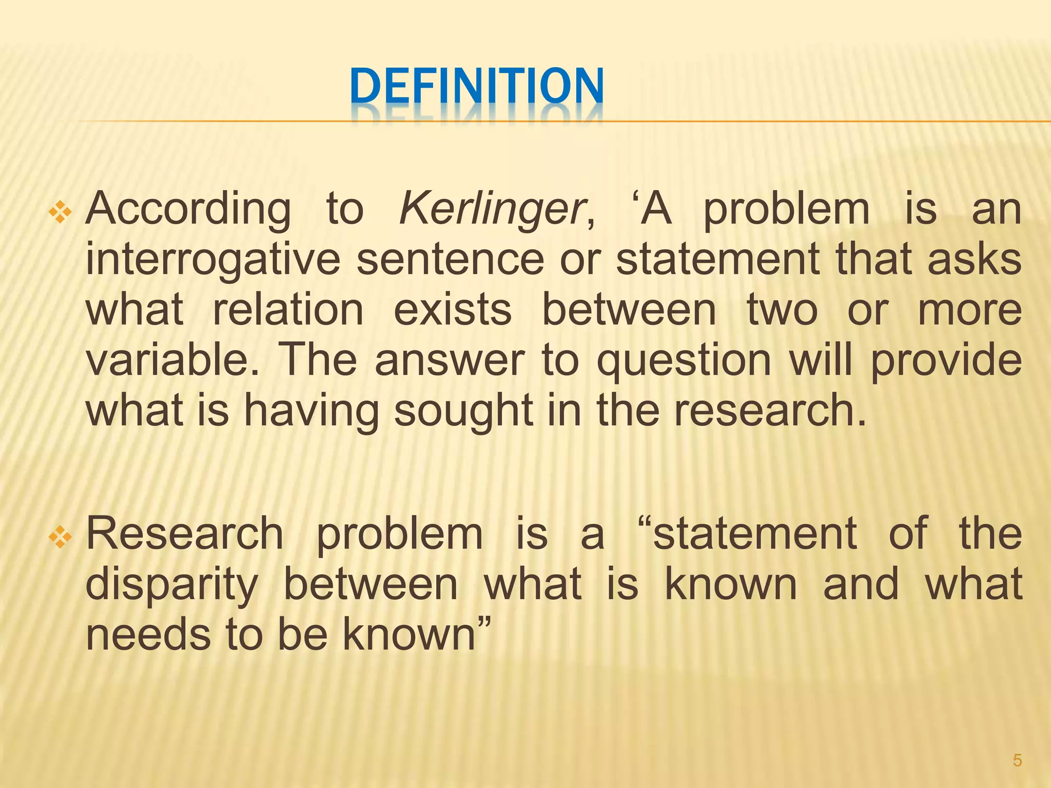 DEFINITION
 According to Kerlinger, ‘A problem is an
interrogative sentence or statement that asks
what relation exists between two or more
variable. The answer to question will provide
what is having sought in the research.
 Research problem is a “statement of the
disparity between what is known and what
needs to be known”
5
 