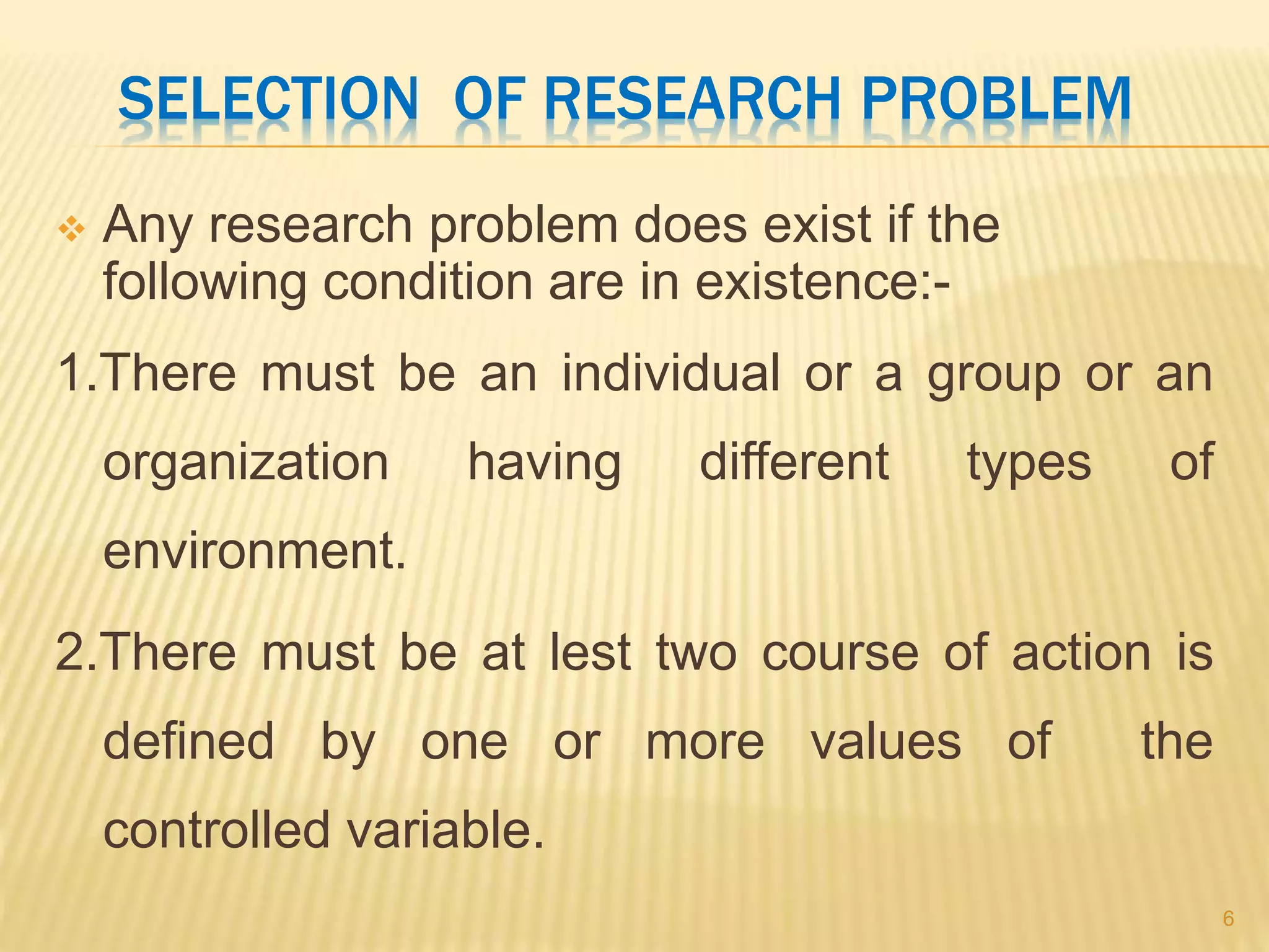 SELECTION OF RESEARCH PROBLEM
 Any research problem does exist if the
following condition are in existence:-
1.There must be an individual or a group or an
organization having different types of
environment.
2.There must be at lest two course of action is
defined by one or more values of the
controlled variable.
6
 