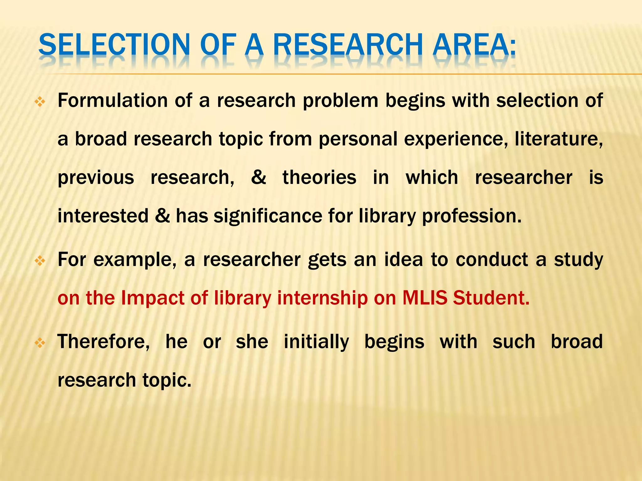 SELECTION OF A RESEARCH AREA:
 Formulation of a research problem begins with selection of
a broad research topic from personal experience, literature,
previous research, & theories in which researcher is
interested & has significance for library profession.
 For example, a researcher gets an idea to conduct a study
on the Impact of library internship on MLIS Student.
 Therefore, he or she initially begins with such broad
research topic.
 