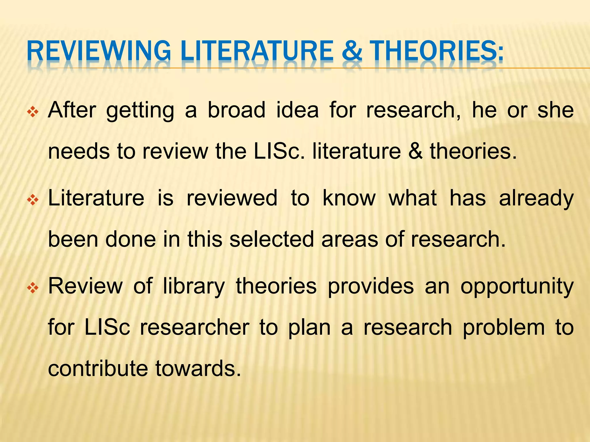 REVIEWING LITERATURE & THEORIES:
 After getting a broad idea for research, he or she
needs to review the LISc. literature & theories.
 Literature is reviewed to know what has already
been done in this selected areas of research.
 Review of library theories provides an opportunity
for LISc researcher to plan a research problem to
contribute towards.
 