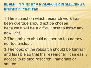 BE KEPT IN MIND BY A RESEARCHER IN SELECTING A
RESEARCH PROBLEM:
1.The subject on which research work has
been overdue should not be chosen,
because it will be a difficult task to throw any
new light.
2.The problem should neither be too narrow
nor too unclear.
3.The topic of the research should be familiar
and feasible so that the researcher can easily
access to related research materials or
source. 14
 