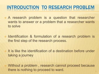 INTRODUCTION TO RESEARCH PROBLEM
 A research problem is a question that researcher
wants to answer or a problem that a researcher wants
to solve
 Identification & formulation of a research problem is
the first step of the research process.
 It is like the identification of a destination before under
taking a journey
 Without a problem , research cannot proceed because
there is nothing to proceed to ward. 3
 