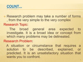 COUNT…
 Research problem may take a number of forms
, from the very simple to the very complex
Research Topic:
The broad general area expected to
investigate. It is a broad idea or concept from
which many problems may be delineated.
Research Problem:
A situation or circumstance that requires a
solution to be described, explained, or
predicted. It is an unsatisfactory situation that
wants you to confront.
4
 