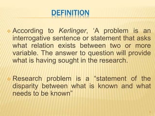 DEFINITION
 According to Kerlinger, ‘A problem is an
interrogative sentence or statement that asks
what relation exists between two or more
variable. The answer to question will provide
what is having sought in the research.
 Research problem is a “statement of the
disparity between what is known and what
needs to be known”
5
 