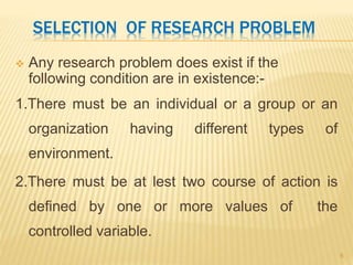 SELECTION OF RESEARCH PROBLEM
 Any research problem does exist if the
following condition are in existence:-
1.There must be an individual or a group or an
organization having different types of
environment.
2.There must be at lest two course of action is
defined by one or more values of the
controlled variable.
6
 