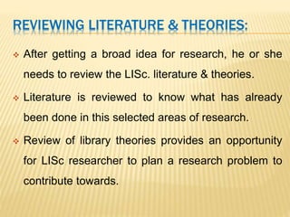 REVIEWING LITERATURE & THEORIES:
 After getting a broad idea for research, he or she
needs to review the LISc. literature & theories.
 Literature is reviewed to know what has already
been done in this selected areas of research.
 Review of library theories provides an opportunity
for LISc researcher to plan a research problem to
contribute towards.
 